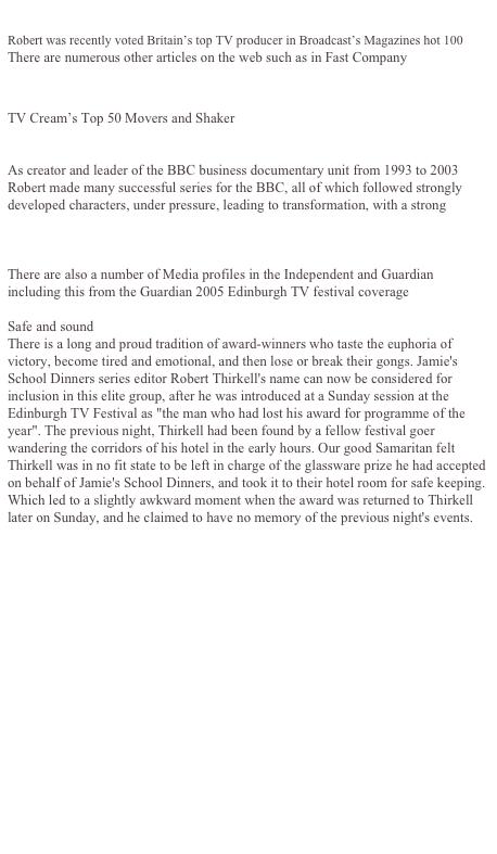 
Robert was recently voted Britain’s top TV producer in Broadcast’s Magazines hot 100 There are numerous other articles on the web such as in Fast Company
http://pf.fastcompany.com/magazine/56/staircase.html 
 
TV Cream’s Top 50 Movers and Shaker
tv.cream.org/specialreport/moversshakers/20-11.htm
 
As creator and leader of the BBC business documentary unit from 1993 to 2003 Robert made many successful series for the BBC, all of which followed strongly developed characters, under pressure, leading to transformation, with a strong narrative storyline             www.bbc.co.uk/pressoffice/pressreleases/stories/2002/11_november/07/robert_thirkell.shtml
 
There are also a number of Media profiles in the Independent and Guardian including this from the Guardian 2005 Edinburgh TV festival coverage
 
Safe and sound There is a long and proud tradition of award-winners who taste the euphoria of victory, become tired and emotional, and then lose or break their gongs. Jamie's School Dinners series editor Robert Thirkell's name can now be considered for inclusion in this elite group, after he was introduced at a Sunday session at the Edinburgh TV Festival as "the man who had lost his award for programme of the year". The previous night, Thirkell had been found by a fellow festival goer wandering the corridors of his hotel in the early hours. Our good Samaritan felt Thirkell was in no fit state to be left in charge of the glassware prize he had accepted on behalf of Jamie's School Dinners, and took it to their hotel room for safe keeping. Which led to a slightly awkward moment when the award was returned to Thirkell later on Sunday, and he claimed to have no memory of the previous night's events.
 
 
 